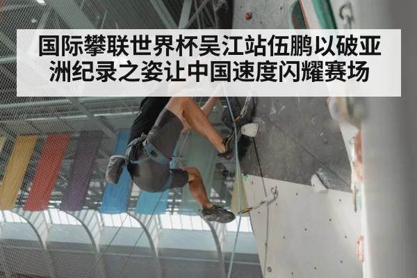 国际攀联世界杯吴江站伍鹏以破亚洲纪录之姿让中国速度闪耀赛场