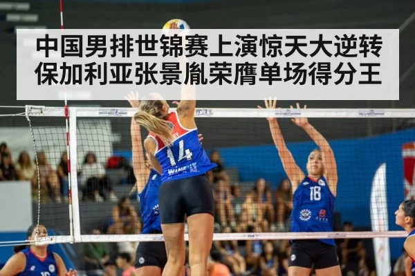 中国男排世锦赛上演惊天大逆转保加利亚张景胤荣膺单场得分王