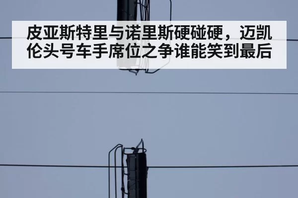 皮亚斯特里与诺里斯硬碰硬，迈凯伦头号车手席位之争谁能笑到最后