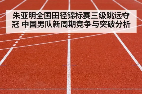 朱亚明全国田径锦标赛三级跳远夺冠 中国男队新周期竞争与突破分析